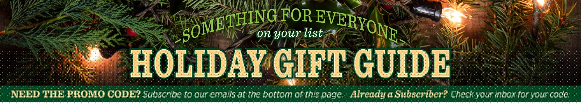 Gift guide description. Something for everyone on your list. Holiday Gift Guide. Need the Promo Code? Subscribe to our emails at the bottom of this page. Already a Subscriber? Check your inbox for your code.